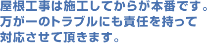 屋根工事は施工してからが本番です。万が一のトラブルにも責任を持って対応させて頂きます。